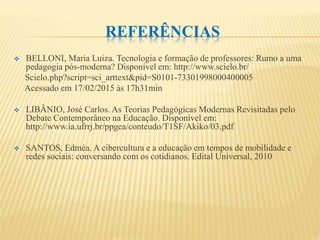 REFERÊNCIAS
 BELLONI, Maria Luiza. Tecnologia e formação de professores: Rumo a uma
pedagogia pós-moderna? Disponível em: http://www.scielo.br/
Scielo.php?script=sci_arttext&pid=S0101-73301998000400005
Acessado em 17/02/2015 às 17h31min
 LIBÂNIO, José Carlos. As Teorias Pedagógicas Modernas Revisitadas pelo
Debate Contemporâneo na Educação. Disponível em:
http://www.ia.ufrrj.br/ppgea/conteudo/T1SF/Akiko/03.pdf
 SANTOS, Edméa. A cibercultura e a educação em tempos de mobilidade e
redes sociais: conversando com os cotidianos. Edital Universal, 2010
 