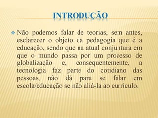 INTRODUÇÃO
 Não podemos falar de teorias, sem antes,
esclarecer o objeto da pedagogia que é a
educação, sendo que na atual conjuntura em
que o mundo passa por um processo de
globalização e, consequentemente, a
tecnologia faz parte do cotidiano das
pessoas, não dá para se falar em
escola/educação se não aliá-la ao currículo.
 