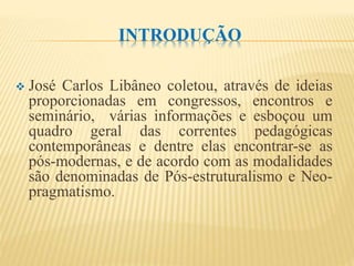 INTRODUÇÃO
 José Carlos Libâneo coletou, através de ideias
proporcionadas em congressos, encontros e
seminário, várias informações e esboçou um
quadro geral das correntes pedagógicas
contemporâneas e dentre elas encontrar-se as
pós-modernas, e de acordo com as modalidades
são denominadas de Pós-estruturalismo e Neo-
pragmatismo.
 