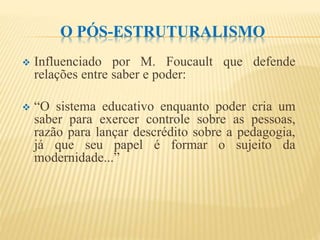 O PÓS-ESTRUTURALISMO
 Influenciado por M. Foucault que defende
relações entre saber e poder:
 “O sistema educativo enquanto poder cria um
saber para exercer controle sobre as pessoas,
razão para lançar descrédito sobre a pedagogia,
já que seu papel é formar o sujeito da
modernidade...”
 