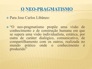 O NEO-PRAGMATISMO
 Para Jose Carlos Libâneo:
 “O neo-pragmatismo propõe uma visão de
conhecimento e de construção humana em que
se supera uma visão individualista, estática, por
outra de caráter dialógico, comunicativo, de
compartilhamento com os outros, realizada no
mundo prático onde o conhecimento é
produzido”
 