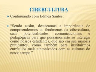 CIBERCULTURA
 Continuando com Edméa Santos:
 “Sendo assim, destacamos a importância de
compreendermos os fenômenos da cibercultura,
suas potencialidades comunicacionais e
pedagógicas para que possamos não só interagir
como nossos estudantes, que são em sua maioria
praticantes, como também para instituirmos
currículos mais sintonizados com as culturas do
nosso tempo.”
 