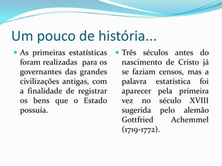 Um pouco de história...As primeiras estatísticas foram realizadas  para os governantes das grandes civilizações antigas, com a finalidade de registrar os bens que o Estado possuía.Três séculos antes do nascimento de Cristo já se faziam censos, mas a palavra estatística foi aparecer pela primeira vez no século XVIII sugerida pelo alemão GottfriedAchemmel (1719-1772).