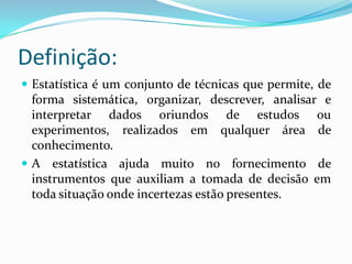 A estatística pode ser:Descritiva: é utilizada para descrever uma realidade social, econômica ou outra qualquer, através de tabelas e/ou gráficos; obtém conclusões sobre uma amostra e não expande esses conhecimentos para a população.Indutiva: ultrapassa os limites da amostra, ou seja, a partir de uma amostra estuda as características da população amostrada.
