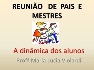 REUNIÃO DE PAIS E
MESTRES
A dinâmica dos alunos
Profª Maria Lúcia Violardi
 