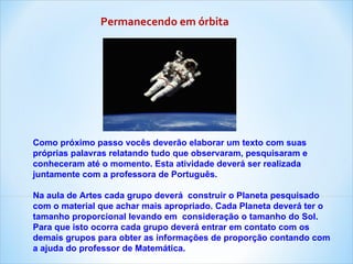 Como próximo passo vocês deverão elaborar um texto com suas próprias palavras relatando tudo que observaram, pesquisaram e conheceram até o momento. Esta atividade deverá ser realizada juntamente com a professora de Português. Na aula de Artes cada grupo deverá  construir o Planeta pesquisado com o material que achar mais apropriado. Cada Planeta deverá ter o tamanho proporcional levando em  consideração o tamanho do Sol. Para que isto ocorra cada grupo deverá entrar em contato com os demais grupos para obter as informações de proporção contando com a ajuda do professor de Matemática. Permanecendo em órbita 