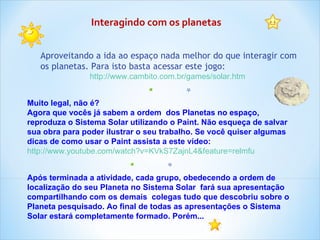 Após terminada a atividade, cada grupo, obedecendo a ordem de localização do seu Planeta no Sistema Solar  fará sua apresentação compartilhando com os demais  colegas tudo que descobriu sobre o Planeta pesquisado. Ao final de todas as apresentações o Sistema Solar estará completamente formado. Porém... Interagindo com os planetas Aproveitando a ida ao espaço nada melhor do que interagir com os planetas. Para isto basta acessar este jogo: http://www.cambito.com.br/games/solar.htm   Muito legal, não é? Agora que vocês já sabem a ordem  dos Planetas no espaço, reproduza o Sistema Solar utilizando o Paint. Não esqueça de salvar sua obra para poder ilustrar o seu trabalho. Se você quiser algumas dicas de como usar o Paint assista a este vídeo: http://www.youtube.com/watch?v=KVkS7ZajnL4&feature=relmfu   