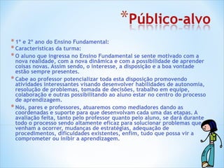 1º e 2º ano do Ensino Fundamental: Características da turma: O aluno que ingressa no Ensino Fundamental se sente motivado com a nova realidade, com a nova dinâmica e com a possibilidade de aprender coisas novas. Assim sendo, o interesse, a disposição e a boa vontade estão sempre presentes. Cabe ao professor potencializar toda esta disposição promovendo atividades interessantes visando desenvolver habilidades de autonomia, resolução de problemas, tomada de decisões, trabalho em equipe, colaboração e outras possibilitando ao aluno estar no centro do processo de aprendizagem.  Nós, pares e professores, atuaremos como mediadores dando as coordenadas e suporte para que desenvolvam cada uma das etapas. A avaliação feita, tanto pelo professor quanto pelo aluno, se dará durante todo o processo sendo altamente eficaz para solucionar problemas que venham a ocorrer, mudanças de estratégias, adequação de procedimentos, dificuldades existentes, enfim, tudo que possa vir a comprometer ou inibir a aprendizagem. 