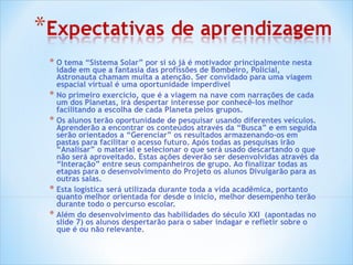 O tema “Sistema Solar” por si só já é motivador principalmente nesta idade em que a fantasia das profissões de Bombeiro, Policial, Astronauta chamam muita a atenção. Ser convidado para uma viagem espacial virtual é uma oportunidade imperdível  No primeiro exercício, que é a viagem na nave com narrações de cada um dos Planetas, irá despertar interesse por conhecê-los melhor facilitando a escolha de cada Planeta pelos grupos. Os alunos terão oportunidade de pesquisar usando diferentes veículos. Aprenderão a encontrar os conteúdos através da “Busca” e em seguida serão orientados a “Gerenciar” os resultados armazenando-os em pastas para facilitar o acesso futuro. Após todas as pesquisas irão “Analisar” o material e selecionar o que será usado descartando o que não será aproveitado. Estas ações deverão ser desenvolvidas através da “Interação” entre seus companheiros de grupo. Ao finalizar todas as etapas para o desenvolvimento do Projeto os alunos Divulgarão para as outras salas.  Esta logística será utilizada durante toda a vida acadêmica, portanto quanto melhor orientada for desde o inicio, melhor desempenho terão durante todo o percurso escolar.  Além do desenvolvimento das habilidades do século XXI  (apontadas no slide 7) os alunos despertarão para o saber indagar e refletir sobre o que é ou não relevante. 