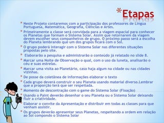 Neste Projeto contaremos com a participação dos professores de Língua Portuguesa, Matemática, Geografia, Ciências e Artes. Primeiramente a classe será convidada para a viagem espacial para conhecer os Planetas que formam o Sistema Solar. Assim que retornarem da viagem devem escolher seus companheiros de grupo. O próximo passo será a escolha do Planeta lembrando que um dos grupos ficará com o Sol. O grupo poderá interagir com o Sistema Solar nas diferentes situações propostas pelo site. Elaborarão a pesquisa e administrarão o conteúdo já relatado no slide 8. Marcar uma Noite de Observação o qual, com o uso da luneta, analisarão o céu e suas estrelas.  Marcar uma visita ao Planetário, caso haja algum na cidade ou nas cidades vizinhas. De posse da coletânea de informações elaborar o texto Cada grupo deverá construir o seu Planeta usando material diverso.Lembrar que a proporção terá que ser respeitada. Momento de descontração com o game do Sistema Solar (Fixação) Usando o Paint deverão desenhar o seu Planeta ou o Sistema Solar deixando fluir a criatividade. Elaborar o convite da Apresentação e distribuir em todas as classes para que venham assistir. Os grupos deverão apresentar seus Planetas, respeitando a ordem em relação ao Sol compondo o Sistema Solar 