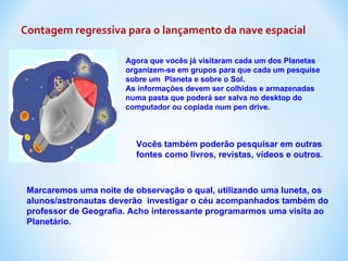 Contagem regressiva para o lançamento da nave espacial Agora que vocês já visitaram cada um dos Planetas organizem-se em grupos para que cada um pesquise  sobre um  Planeta e sobre o Sol. As informações devem ser colhidas e armazenadas numa pasta que poderá ser salva no desktop do computador ou copiada num pen drive. Vocês também poderão pesquisar em outras fontes como livros, revistas, vídeos e outros . Marcaremos uma noite de observação o qual, utilizando uma luneta, os alunos/astronautas deverão  investigar o céu acompanhados também do professor de Geografia. Acho interessante programarmos uma visita ao  Planetário. 