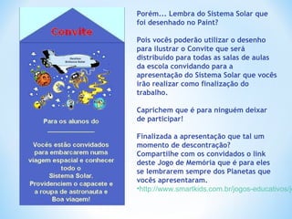 Porém... Lembra do Sistema Solar que foi desenhado no Paint? Pois vocês poderão utilizar o desenho para ilustrar o Convite que será distribuído para todas as salas de aulas da escola convidando para a apresentação do Sistema Solar que vocês irão realizar como finalização do trabalho. Caprichem que é para ninguém deixar de participar! Finalizada a apresentação que tal um momento de descontração?  Compartilhe com os convidados o link deste Jogo de Memória que é para eles se lembrarem sempre dos Planetas que vocês apresentaram. http://www.smartkids.com.br/jogos-educativos/jogo-da-memoria-sistema-solar.html   