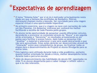 O tema “Sistema Solar” por si só já é motivador principalmente nesta idade em que a fantasia das profissões de Bombeiro, Policial, Astronauta chamam muita a atenção. Ser convidado para uma viagem espacial virtual é uma oportunidade imperdível  No primeiro exercício, que é a viagem na nave com narrações de cada um dos Planetas, irá despertar interesse por conhecê-los melhor facilitando a escolha de cada Planeta pelos grupos. Os alunos terão oportunidade de pesquisar usando diferentes veículos. Aprenderão a encontrar os conteúdos através da “Busca” e em seguida serão orientados a “Gerenciar” os resultados armazenando-os em pastas para facilitar o acesso futuro. Após todas as pesquisas irão “Analisar” o material e selecionar o que será usado descartando o que não será aproveitado. Estas ações deverão ser desenvolvidas através da “Interação” entre seus companheiros de grupo. Ao finalizar todas as etapas para o desenvolvimento do Projeto os alunos Divulgarão para as outras salas.  Esta logística será utilizada durante toda a vida acadêmica, portanto quanto melhor orientada for desde o inicio, melhor desempenho terão durante todo o percurso escolar.  Além do desenvolvimento das habilidades do século XXI  (apontadas no slide 7) os alunos despertarão para o saber indagar e refletir sobre o que é ou não relevante. 
