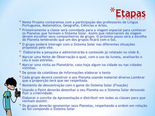 Neste Projeto contaremos com a participação dos professores de Língua Portuguesa, Matemática, Geografia, Ciências e Artes. Primeiramente a classe será convidada para a viagem espacial para conhecer os Planetas que formam o Sistema Solar. Assim que retornarem da viagem devem escolher seus companheiros de grupo. O próximo passo será a escolha do Planeta lembrando que um dos grupos ficará com o Sol. O grupo poderá interagir com o Sistema Solar nas diferentes situações propostas pelo site. Elaborarão a pesquisa e administrarão o conteúdo já relatado no slide 8. Marcar uma Noite de Observação o qual, com o uso da luneta, analisarão o céu e suas estrelas.  Marcar uma visita ao Planetário, caso haja algum na cidade ou nas cidades vizinhas. De posse da coletânea de informações elaborar o texto Cada grupo deverá construir o seu Planeta usando material diverso.Lembrar que a proporção terá que ser respeitada. Momento de descontração com o game do Sistema Solar (Fixação) Usando o Paint deverão desenhar o seu Planeta ou o Sistema Solar deixando fluir a criatividade. Elaborar o convite da Apresentação e distribuir em todas as classes para que venham assistir. Os grupos deverão apresentar seus Planetas, respeitando a ordem em relação ao Sol compondo o Sistema Solar 