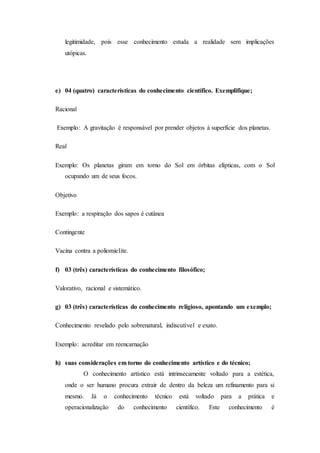 legitimidade, pois esse conhecimento estuda a realidade sem implicações
utópicas.
e) 04 (quatro) características do conhecimento científico. Exemplifique;
Racional
Exemplo: A gravitação é responsável por prender objetos à superfície dos planetas.
Real
Exemplo: Os planetas giram em torno do Sol em órbitas elípticas, com o Sol
ocupando um de seus focos.
Objetivo
Exemplo: a respiração dos sapos é cutânea
Contingente
Vacina contra a poliomielite.
f) 03 (três) características do conhecimento filosófico;
Valorativo, racional e sistemático.
g) 03 (três) características do conhecimento religioso, apontando um exemplo;
Conhecimento revelado pelo sobrenatural, indiscutível e exato.
Exemplo: acreditar em reencarnação
h) suas considerações em torno do conhecimento artístico e do técnico;
O conhecimento artístico está intrinsecamente voltado para a estética,
onde o ser humano procura extrair de dentro da beleza um refinamento para si
mesmo. Já o conhecimento técnico está voltado para a prática e
operacionalização do conhecimento científico. Este conhecimento é
 
