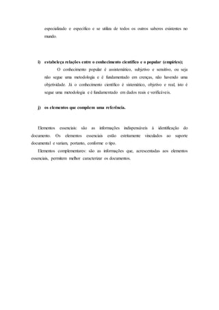 especializado e específico e se utiliza de todos os outros saberes existentes no
mundo.
i) estabeleça relações entre o conhecimento científico e o popular (empírico);
O conhecimento popular é assistemático, subjetivo e sensitivo, ou seja
não segue uma metodologia e é fundamentado em crenças, não havendo uma
objetividade. Já o conhecimento científico é sistemático, objetivo e real, isto é
segue uma metodologia e é fundamentado em dados reais e verificáveis.
j) os elementos que compõem uma referência.
Elementos essenciais: são as informações indispensáveis à identificação do
documento. Os elementos essenciais estão estritamente vinculados ao suporte
documental e variam, portanto, conforme o tipo.
Elementos complementares: são as informações que, acrescentadas aos elementos
essenciais, permitem melhor caracterizar os documentos.
 