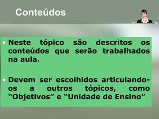 Conteúdos
• Neste tópico são descritos os
conteúdos que serão trabalhados
na aula.
• Devem ser escolhidos articulando-
os a outros tópicos, como
“Objetivos” e “Unidade de Ensino”
 