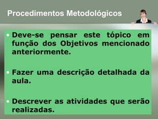 Procedimentos Metodológicos
• Deve-se pensar este tópico em
função dos Objetivos mencionado
anteriormente.
• Fazer uma descrição detalhada da
aula.
• Descrever as atividades que serão
realizadas.
 