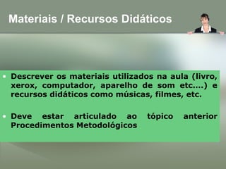 Materiais / Recursos Didáticos
• Descrever os materiais utilizados na aula (livro,
xerox, computador, aparelho de som etc....) e
recursos didáticos como músicas, filmes, etc.
• Deve estar articulado ao tópico anterior
Procedimentos Metodológicos
 
