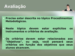 Avaliação
• Precisa estar descrita no tópico Procedimentos
Metodológicos.
• Neste tópico devem estar explícitos os
instrumentos e critérios de avaliação.
• Os critérios devem estar relacionados aos
“Objetivos”, ou seja, você pensará seus
critérios em função dos objetivos que seus
alunos alcancem.
 