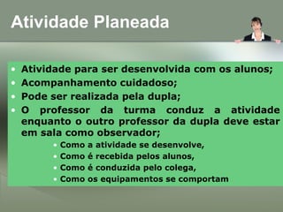 Atividade Planeada
• Atividade para ser desenvolvida com os alunos;
• Acompanhamento cuidadoso;
• Pode ser realizada pela dupla;
• O professor da turma conduz a atividade
enquanto o outro professor da dupla deve estar
em sala como observador;
• Como a atividade se desenvolve,
• Como é recebida pelos alunos,
• Como é conduzida pelo colega,
• Como os equipamentos se comportam
 