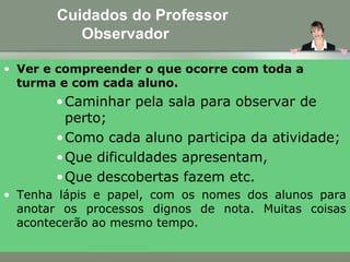 Cuidados do Professor
Observador
• Ver e compreender o que ocorre com toda a
turma e com cada aluno.
•Caminhar pela sala para observar de
perto;
•Como cada aluno participa da atividade;
•Que dificuldades apresentam,
•Que descobertas fazem etc.
• Tenha lápis e papel, com os nomes dos alunos para
anotar os processos dignos de nota. Muitas coisas
acontecerão ao mesmo tempo.
 