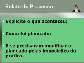 Relato do Processo
• Explicite o que aconteceu;
• Como foi planeado;
• E se precisaram modificar o
planeado pelas imposições da
prática.
 