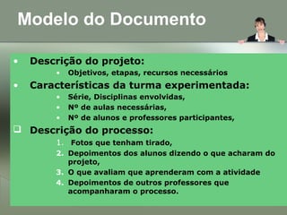 Modelo do Documento
• Descrição do projeto:
• Objetivos, etapas, recursos necessários
• Características da turma experimentada:
• Série, Disciplinas envolvidas,
• Nº de aulas necessárias,
• Nº de alunos e professores participantes,
 Descrição do processo:
1. Fotos que tenham tirado,
2. Depoimentos dos alunos dizendo o que acharam do
projeto,
3. O que avaliam que aprenderam com a atividade
4. Depoimentos de outros professores que
acompanharam o processo.
 