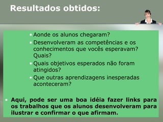 • Aonde os alunos chegaram?
• Desenvolveram as competências e os
conhecimentos que vocês esperavam?
Quais?
• Quais objetivos esperados não foram
atingidos?
• Que outras aprendizagens inesperadas
aconteceram?
• Aqui, pode ser uma boa idéia fazer links para
os trabalhos que os alunos desenvolveram para
ilustrar e confirmar o que afirmam.
Resultados obtidos:
 