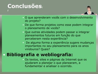 • O que aprenderam vocês com o desenvolvimento
do projeto?
• De que forma projetos como esse podem integrar
o planeamento de vocês?
• Que outras atividades podem passar a integrar
planeamentos futuros em função do que
perceberam nesta experiência?
• De alguma forma a experiência sugere mudanças
importantes no seu planeamento para os anos
vindouros? Quais?
• Bibliografia e webliografia:
• Os textos, sites e páginas da Internet que os
ajudaram a planejar o que planearam, a
fundamentar e analisar o ocorrido.
Conclusões:
f
 