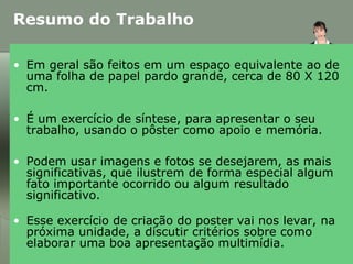 • Em geral são feitos em um espaço equivalente ao de
uma folha de papel pardo grande, cerca de 80 X 120
cm.
• É um exercício de síntese, para apresentar o seu
trabalho, usando o pôster como apoio e memória.
• Podem usar imagens e fotos se desejarem, as mais
significativas, que ilustrem de forma especial algum
fato importante ocorrido ou algum resultado
significativo.
• Esse exercício de criação do poster vai nos levar, na
próxima unidade, a discutir critérios sobre como
elaborar uma boa apresentação multimídia.
Resumo do Trabalho
 