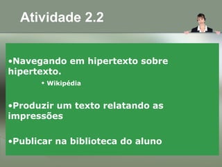 Atividade 2.2
•Navegando em hipertexto sobre
hipertexto.
• Wikipédia
•Produzir um texto relatando as
impressões
•Publicar na biblioteca do aluno
 