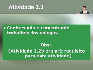 Atividade 2.3
• Conhecendo e comentando
trabalhos dos colegas.
Obs:
(Atividade 2.2b era pré-requisito
para esta atividade)
 