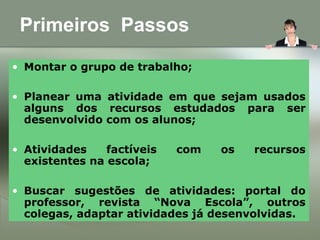 Primeiros Passos
• Montar o grupo de trabalho;
• Planear uma atividade em que sejam usados
alguns dos recursos estudados para ser
desenvolvido com os alunos;
• Atividades factíveis com os recursos
existentes na escola;
• Buscar sugestões de atividades: portal do
professor, revista “Nova Escola”, outros
colegas, adaptar atividades já desenvolvidas.
 