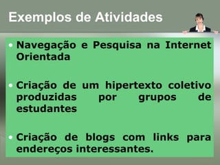 Exemplos de Atividades
• Navegação e Pesquisa na Internet
Orientada
• Criação de um hipertexto coletivo
produzidas por grupos de
estudantes
• Criação de blogs com links para
endereços interessantes.
 
