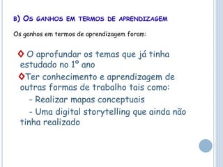 B) OS GANHOS EM TERMOS DE APRENDIZAGEM
Os ganhos em termos de aprendizagem foram:
◊ O aprofundar os temas que já tinha
estudado no 1º ano
◊Ter conhecimento e aprendizagem de
outras formas de trabalho tais como:
- Realizar mapas conceptuais
- Uma digital storytelling que ainda não
tinha realizado
 