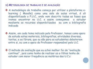 D) METODOLOGIA DE TRABALHO E DE AVALIAÇÃO
◊ A metodologia de trabalho começa por utilizar a plataforma e-
learning ( Moodle) como uma sala de aulas virtual, é ali
disponibilizado o P.U.C., onde vem descrito todas as fases que
iremos encontrar na U.C. e assim começamos a estudar
mediante os recursos disponibilizados ou com a bibliografia
indicada
◊ Assim, em cada tema indicado pelo Professor, temos como apoio
de estudo estes materiais, bibliografias, atividades diversas,
textos, e os fóruns, que ou são para os estudantes debaterem
entre si, ou com o apoio do Professor responsável pela U.C.
◊ O método de avaliação que eu achei melhor foi de “avaliação
contínua” , pois como tenho de realizar os e-fólios tenho de
estudar com maior frequência as matérias das U.C.s
 