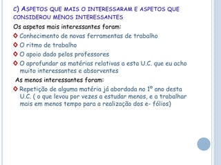 C) ASPETOS QUE MAIS O INTERESSARAM E ASPETOS QUE
CONSIDEROU MENOS INTERESSANTES
Os aspetos mais interessantes foram:
◊ Conhecimento de novas ferramentas de trabalho
◊ O ritmo de trabalho
◊ O apoio dado pelos professores
◊ O aprofundar as matérias relativas a esta U.C. que eu acho
muito interessantes e absorventes
As menos interessantes foram:
◊ Repetição de alguma matéria já abordada no 1º ano desta
U.C. ( o que levou por vezes a estudar menos, e a trabalhar
mais em menos tempo para a realização dos e- fólios)
 