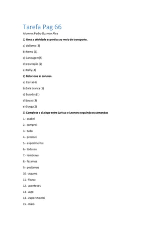 Tarefa Pag 66
Alumno:PedroGuzmanAlva
1) Uma a atividade esportiva ao meiode transporte.
a) ciclismo(3)
b) Remo (1)
c) Canoagem(5)
d) equitação(2)
e) Rally(4)
2) Relacione as colunas.
a) Cesta(4)
b) Sala branca (5)
c) Espadas(1)
d) Luvas (3)
e) Sunga(2)
3) Complete o dialogoentre Larissa e Leonora seguindooscomandos
1.- acabei
2.- comprei
3.- tudo
4.- precisei
5.- experimentei
6.- todasas
7.- lembrava
8.- fazamos
9.- pedíamos
10.- alguma
11.- ficava
12.- aconteces
13.- algo
14.- experimentei
15.- maio
 