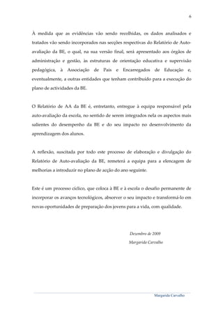 6



À medida que as evidências vão sendo recolhidas, os dados analisados e

tratados vão sendo incorporados nas secções respectivas do Relatório de Auto-

avaliação da BE, o qual, na sua versão final, será apresentado aos órgãos de

administração e gestão, às estruturas de orientação educativa e supervisão

pedagógica,                  à      Associação                   de        Pais         e      Encarregados                      de         Educação                 e,

eventualmente, a outras entidades que tenham contribuído para a execução do

plano de actividades da BE.



O Relatório de AA da BE é, entretanto, entregue à equipa responsável pela

auto-avaliação da escola, no sentido de serem integrados nela os aspectos mais

salientes do desempenho da BE e do seu impacto no desenvolvimento da

aprendizagem dos alunos.



A reflexão, suscitada por todo este processo de elaboração e divulgação do

Relatório de Auto-avaliação da BE, remeterá a equipa para a elencagem de

melhorias a introduzir no plano de acção do ano seguinte.



Este é um processo cíclico, que coloca à BE e à escola o desafio permanente de

incorporar os avanços tecnológicos, absorver o seu impacto e transformá-lo em

novas oportunidades de preparação dos jovens para a vida, com qualidade.




                                                                                                       Dezembro de 2009

                                                                                                      Margarida Carvalho




 _______________________________________________________________________________________________________________________________________________________________________

                                                                                                                                 Margarida Carvalho
 
