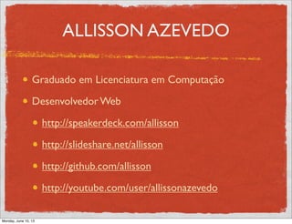 ALLISSON AZEVEDO
Graduado em Licenciatura em Computação
Desenvolvedor Web
http://speakerdeck.com/allisson
http://slideshare.net/allisson
http://github.com/allisson
http://youtube.com/user/allissonazevedo
Monday, June 10, 13
 