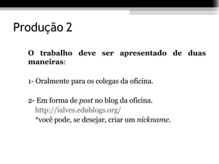 Produção 2 O trabalho deve ser apresentado de duas maneiras : 1- Oralmente para os colegas da oficina.  2- Em forma de  post  no blog da oficina.  http://ialves.edublogs.org/ *você pode, se desejar, criar um  nickname. 