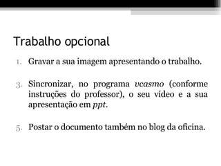 Trabalho opcional Gravar a sua imagem apresentando o trabalho. Sincronizar, no programa  vcasmo  (conforme instruções do professor), o seu vídeo e a sua apresentação em  ppt. Postar o documento também no blog da oficina.   
