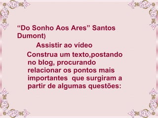 “ Do Sonho Aos Ares” Santos Dumont ) Assistir ao vídeo  Construa um texto,postando no blog, procurando  relacionar os pontos mais importantes  que surgiram a partir de algumas questões:   