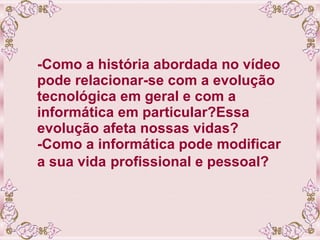 -Como a história abordada no vídeo pode relacionar-se com a evolução tecnológica em geral e com a informática em particular?Essa evolução afeta nossas vidas? -Como a informática pode modificar a sua vida   profissional e pessoal? 