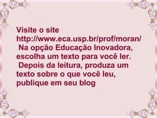 Visite o site http://www.eca.usp.br/prof/moran/  Na opção Educação Inovadora, escolha um texto para você ler.  Depois da leitura, produza um texto sobre o que você leu, publique em seu blog 