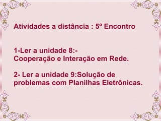 Atividades a distância : 5º Encontro 1-Ler a unidade 8:- Cooperação e Interação em Rede. 2- Ler a unidade 9:Solução de problemas com Planilhas Eletrônicas. 