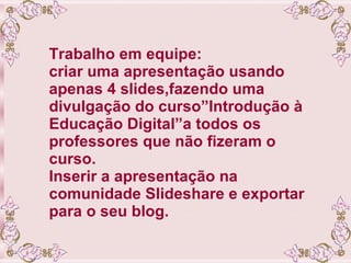 Trabalho em equipe: criar uma apresentação usando apenas 4 slides,fazendo uma divulgação do curso”Introdução à Educação Digital”a todos os professores que não fizeram o curso. Inserir a apresentação na comunidade Slideshare e exportar para o seu blog. 