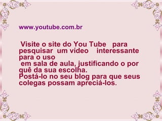 www.youtube.com.br Visite o site do You Tube  para pesquisar  um vídeo  interessante para o uso  em sala de aula, justificando o por quê da sua escolha.  Postá-lo no seu blog para que seus colegas possam apreciá-los .  