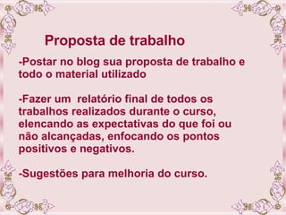 Proposta de trabalho -Postar no blog sua proposta de trabalho e todo o material utilizado  -Fazer um  relatório final de todos os trabalhos realizados durante o curso, elencando as expectativas do que foi ou não alcançadas, enfocando os pontos positivos e negativos. -Sugestões para melhoria do curso. 